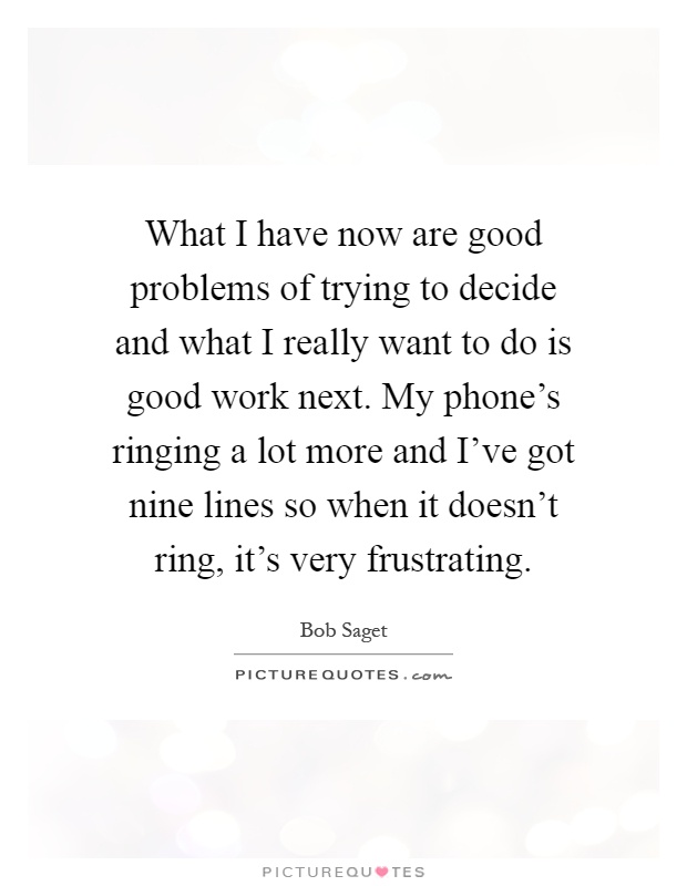 What I have now are good problems of trying to decide and what I really want to do is good work next. My phone's ringing a lot more and I've got nine lines so when it doesn't ring, it's very frustrating Picture Quote #1
