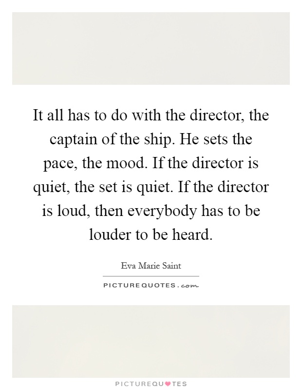 It all has to do with the director, the captain of the ship. He sets the pace, the mood. If the director is quiet, the set is quiet. If the director is loud, then everybody has to be louder to be heard Picture Quote #1