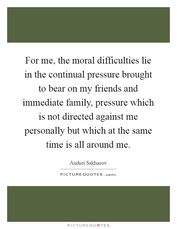 For me, the moral difficulties lie in the continual pressure brought to bear on my friends and immediate family, pressure which is not directed against me personally but which at the same time is all around me Picture Quote #1