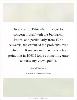 In and after 1964 when I began to concern myself with the biological issues, and particularly from 1967 onwards, the extent of the problems over which I felt uneasy increased to such a point that in 1968 I felt a compelling urge to make my views public Picture Quote #1