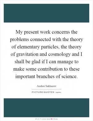 My present work concerns the problems connected with the theory of elementary particles, the theory of gravitation and cosmology and I shall be glad if I can manage to make some contribution to these important branches of science Picture Quote #1