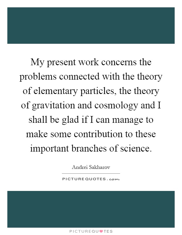 My present work concerns the problems connected with the theory of elementary particles, the theory of gravitation and cosmology and I shall be glad if I can manage to make some contribution to these important branches of science Picture Quote #1