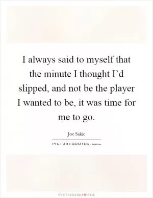 I always said to myself that the minute I thought I’d slipped, and not be the player I wanted to be, it was time for me to go Picture Quote #1