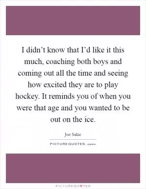 I didn’t know that I’d like it this much, coaching both boys and coming out all the time and seeing how excited they are to play hockey. It reminds you of when you were that age and you wanted to be out on the ice Picture Quote #1