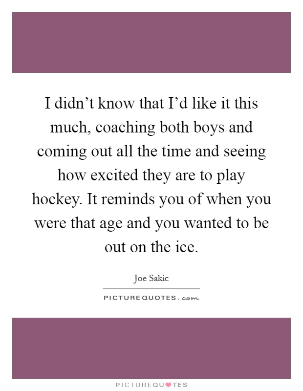 I didn't know that I'd like it this much, coaching both boys and coming out all the time and seeing how excited they are to play hockey. It reminds you of when you were that age and you wanted to be out on the ice Picture Quote #1