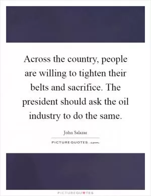Across the country, people are willing to tighten their belts and sacrifice. The president should ask the oil industry to do the same Picture Quote #1
