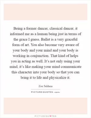 Being a former dancer, classical dancer, it informed me as a human being just in terms of the grace I guess. Ballet is a very graceful form of art. You also become very aware of your body and your mind and your body is working in conjunction. That kind of helps you in acting as well. It’s not only using your mind, it’s like making your mind communicate this character into your body so that you can bring it to life and physicalize it Picture Quote #1