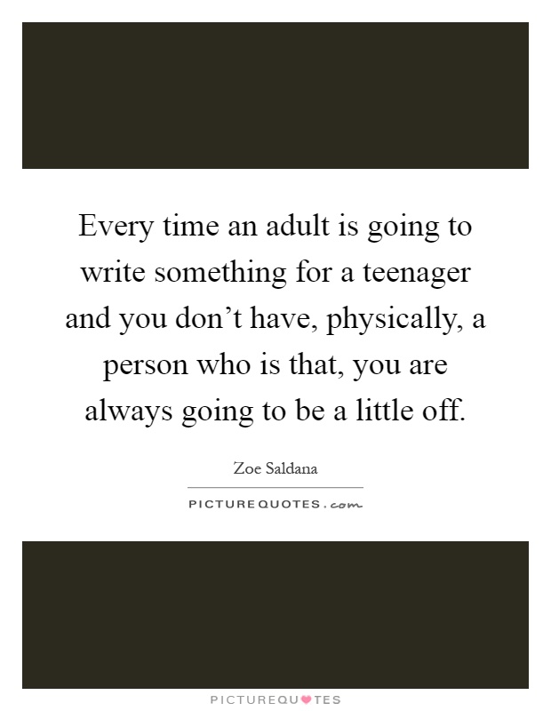 Every time an adult is going to write something for a teenager and you don't have, physically, a person who is that, you are always going to be a little off Picture Quote #1