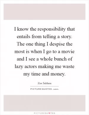 I know the responsibility that entails from telling a story. The one thing I despise the most is when I go to a movie and I see a whole bunch of lazy actors making me waste my time and money Picture Quote #1