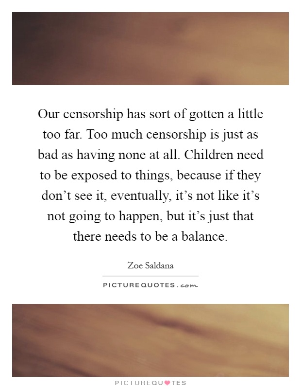 Our censorship has sort of gotten a little too far. Too much censorship is just as bad as having none at all. Children need to be exposed to things, because if they don't see it, eventually, it's not like it's not going to happen, but it's just that there needs to be a balance Picture Quote #1
