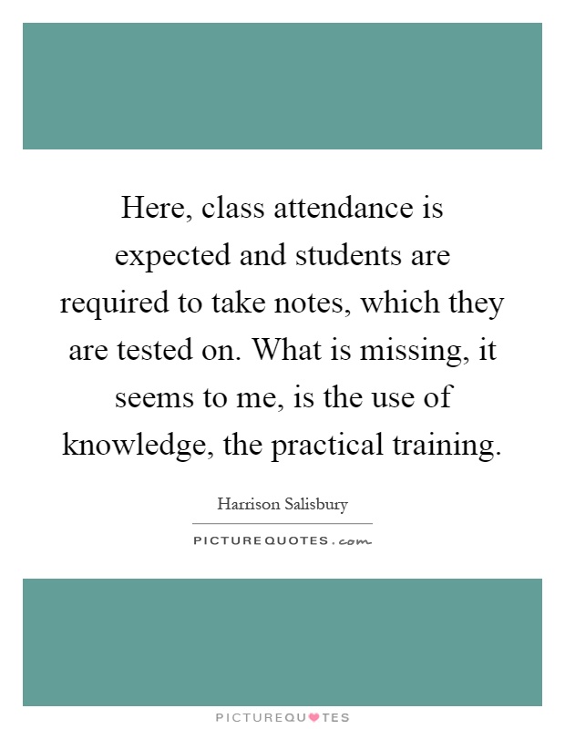 Here, class attendance is expected and students are required to take notes, which they are tested on. What is missing, it seems to me, is the use of knowledge, the practical training Picture Quote #1
