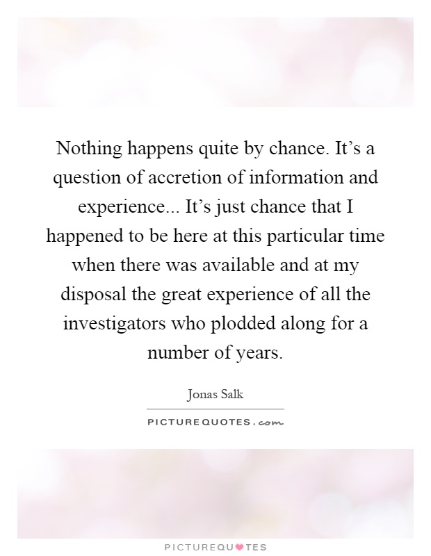 Nothing happens quite by chance. It's a question of accretion of information and experience... It's just chance that I happened to be here at this particular time when there was available and at my disposal the great experience of all the investigators who plodded along for a number of years Picture Quote #1
