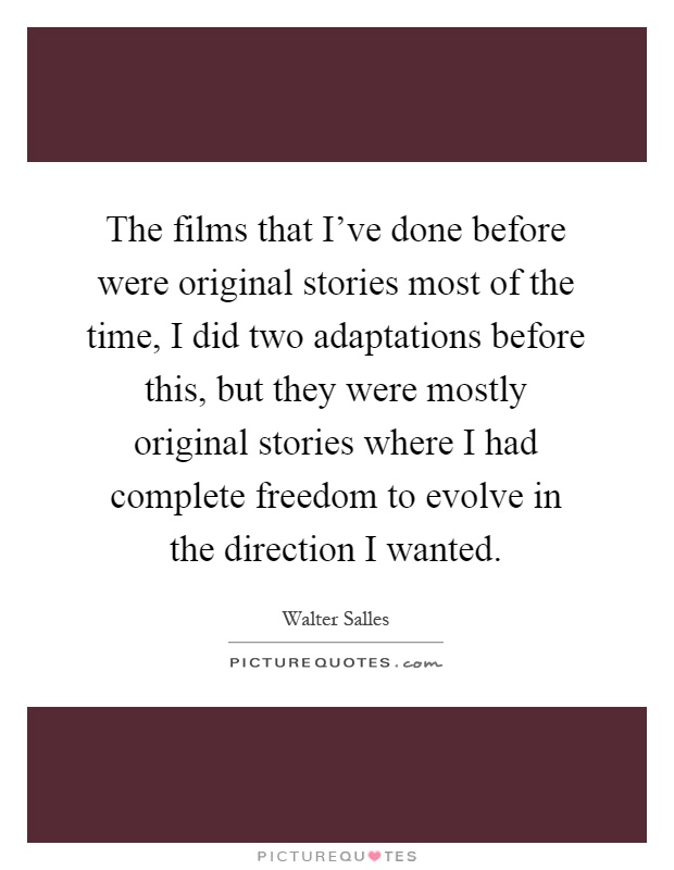The films that I've done before were original stories most of the time, I did two adaptations before this, but they were mostly original stories where I had complete freedom to evolve in the direction I wanted Picture Quote #1