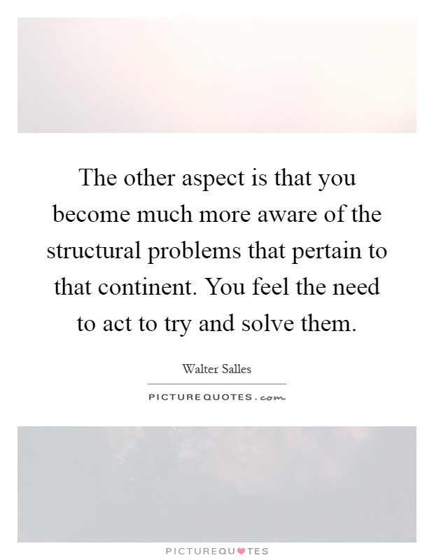 The other aspect is that you become much more aware of the structural problems that pertain to that continent. You feel the need to act to try and solve them Picture Quote #1