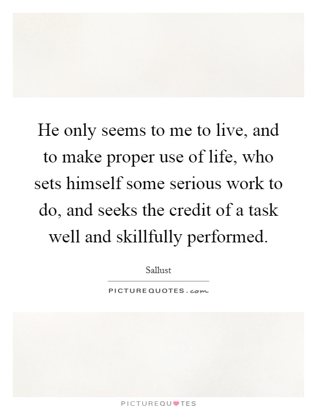 He only seems to me to live, and to make proper use of life, who sets himself some serious work to do, and seeks the credit of a task well and skillfully performed Picture Quote #1