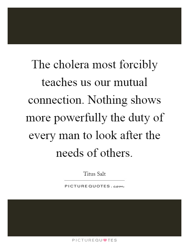 The cholera most forcibly teaches us our mutual connection. Nothing shows more powerfully the duty of every man to look after the needs of others Picture Quote #1