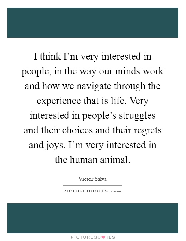 I think I'm very interested in people, in the way our minds work and how we navigate through the experience that is life. Very interested in people's struggles and their choices and their regrets and joys. I'm very interested in the human animal Picture Quote #1