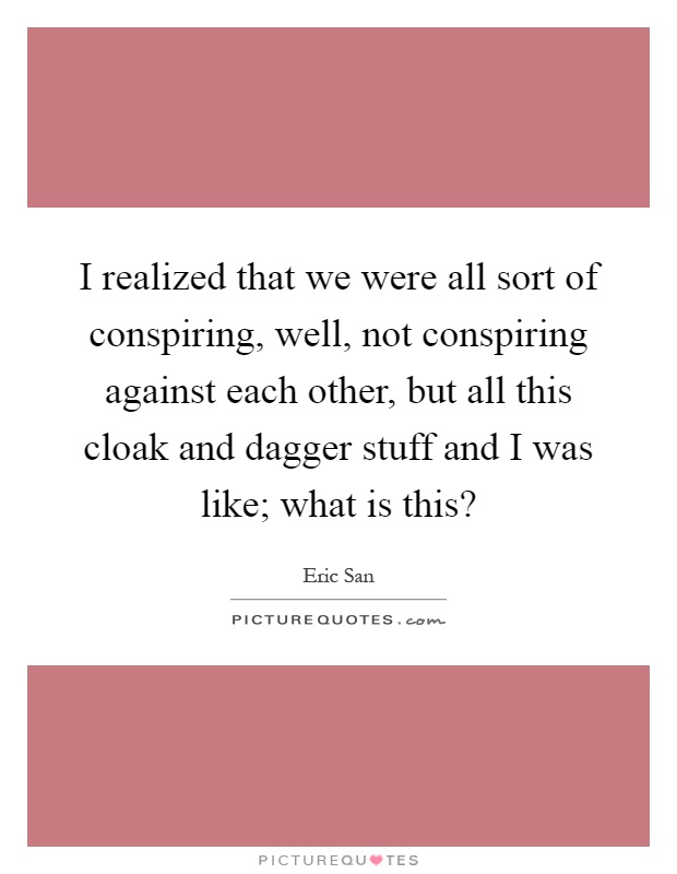 I realized that we were all sort of conspiring, well, not conspiring against each other, but all this cloak and dagger stuff and I was like; what is this? Picture Quote #1