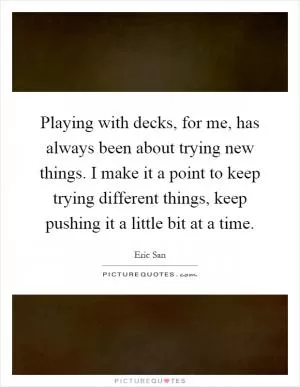 Playing with decks, for me, has always been about trying new things. I make it a point to keep trying different things, keep pushing it a little bit at a time Picture Quote #1