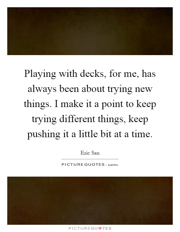 Playing with decks, for me, has always been about trying new things. I make it a point to keep trying different things, keep pushing it a little bit at a time Picture Quote #1