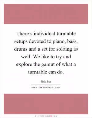 There’s individual turntable setups devoted to piano, bass, drums and a set for soloing as well. We like to try and explore the gamut of what a turntable can do Picture Quote #1