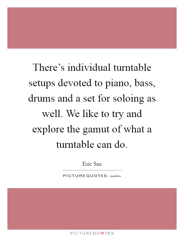 There's individual turntable setups devoted to piano, bass, drums and a set for soloing as well. We like to try and explore the gamut of what a turntable can do Picture Quote #1