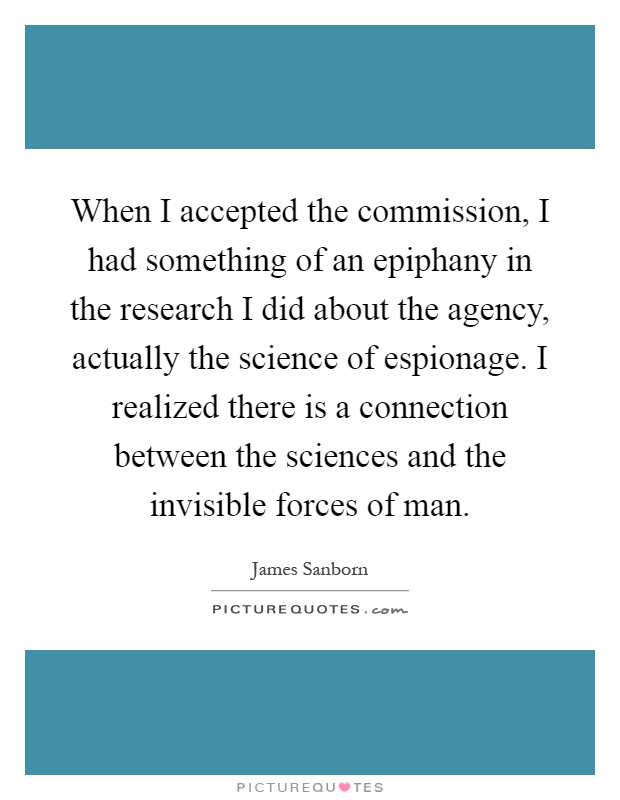 When I accepted the commission, I had something of an epiphany in the research I did about the agency, actually the science of espionage. I realized there is a connection between the sciences and the invisible forces of man Picture Quote #1
