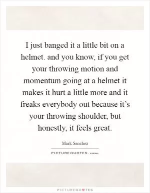 I just banged it a little bit on a helmet. and you know, if you get your throwing motion and momentum going at a helmet it makes it hurt a little more and it freaks everybody out because it’s your throwing shoulder, but honestly, it feels great Picture Quote #1