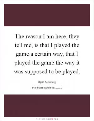The reason I am here, they tell me, is that I played the game a certain way, that I played the game the way it was supposed to be played Picture Quote #1