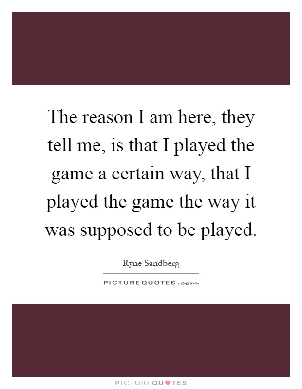 The reason I am here, they tell me, is that I played the game a certain way, that I played the game the way it was supposed to be played Picture Quote #1