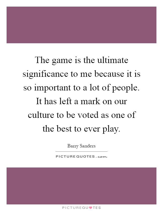 The game is the ultimate significance to me because it is so important to a lot of people. It has left a mark on our culture to be voted as one of the best to ever play Picture Quote #1
