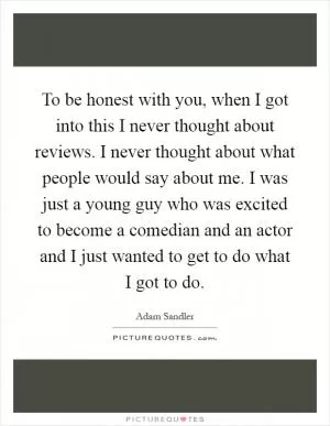To be honest with you, when I got into this I never thought about reviews. I never thought about what people would say about me. I was just a young guy who was excited to become a comedian and an actor and I just wanted to get to do what I got to do Picture Quote #1