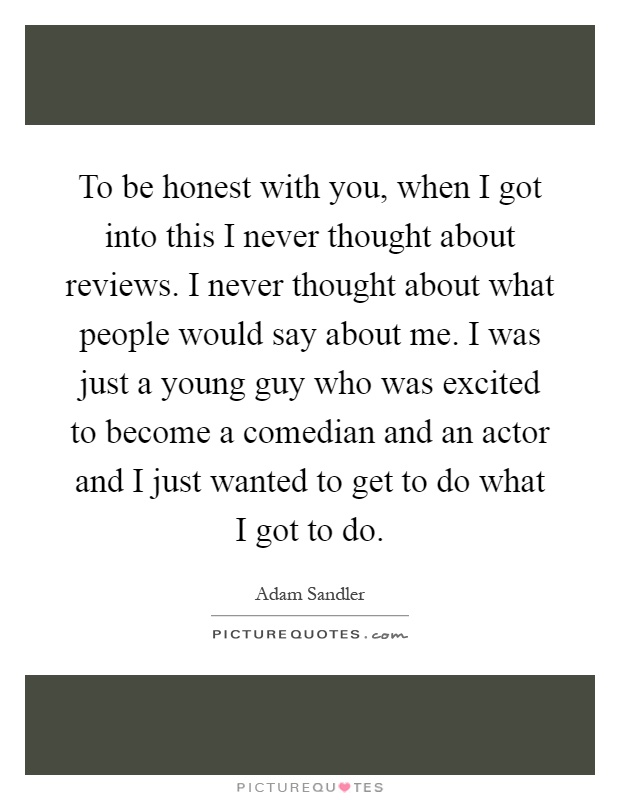 To be honest with you, when I got into this I never thought about reviews. I never thought about what people would say about me. I was just a young guy who was excited to become a comedian and an actor and I just wanted to get to do what I got to do Picture Quote #1