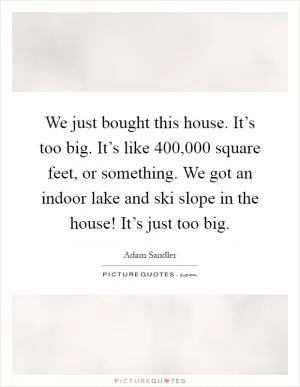 We just bought this house. It’s too big. It’s like 400,000 square feet, or something. We got an indoor lake and ski slope in the house! It’s just too big Picture Quote #1