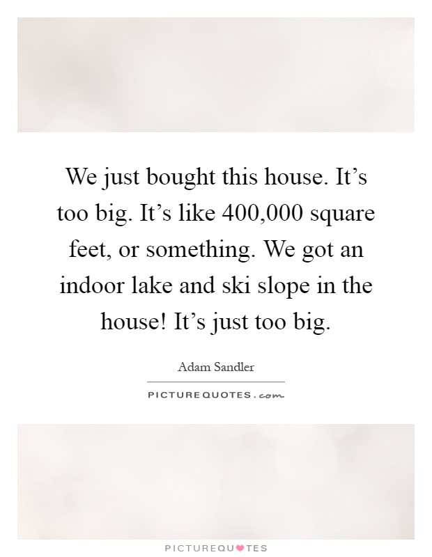 We just bought this house. It's too big. It's like 400,000 square feet, or something. We got an indoor lake and ski slope in the house! It's just too big Picture Quote #1