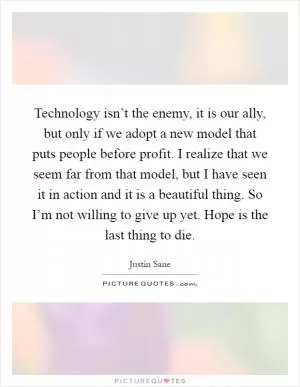 Technology isn’t the enemy, it is our ally, but only if we adopt a new model that puts people before profit. I realize that we seem far from that model, but I have seen it in action and it is a beautiful thing. So I’m not willing to give up yet. Hope is the last thing to die Picture Quote #1