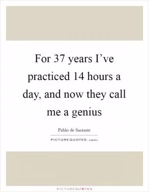 For 37 years I’ve practiced 14 hours a day, and now they call me a genius Picture Quote #1