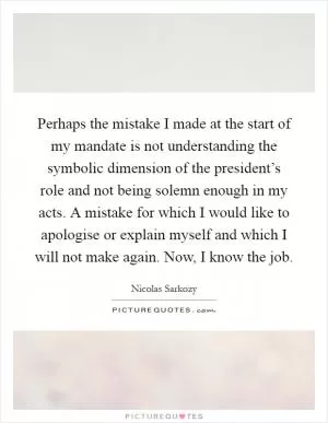 Perhaps the mistake I made at the start of my mandate is not understanding the symbolic dimension of the president’s role and not being solemn enough in my acts. A mistake for which I would like to apologise or explain myself and which I will not make again. Now, I know the job Picture Quote #1