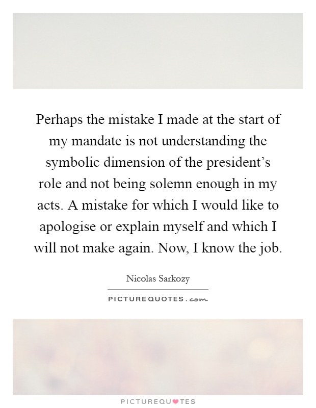 Perhaps the mistake I made at the start of my mandate is not understanding the symbolic dimension of the president's role and not being solemn enough in my acts. A mistake for which I would like to apologise or explain myself and which I will not make again. Now, I know the job Picture Quote #1