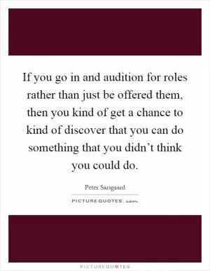 If you go in and audition for roles rather than just be offered them, then you kind of get a chance to kind of discover that you can do something that you didn’t think you could do Picture Quote #1