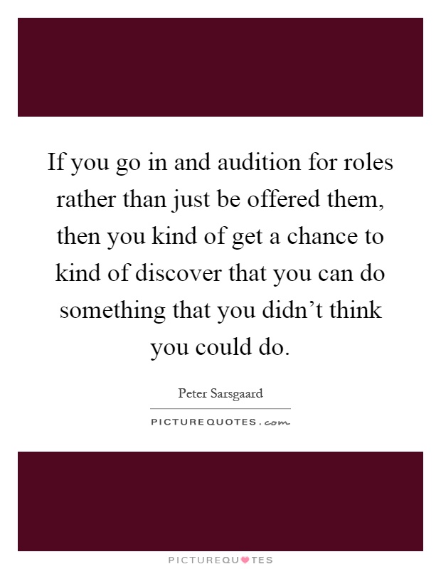 If you go in and audition for roles rather than just be offered them, then you kind of get a chance to kind of discover that you can do something that you didn't think you could do Picture Quote #1