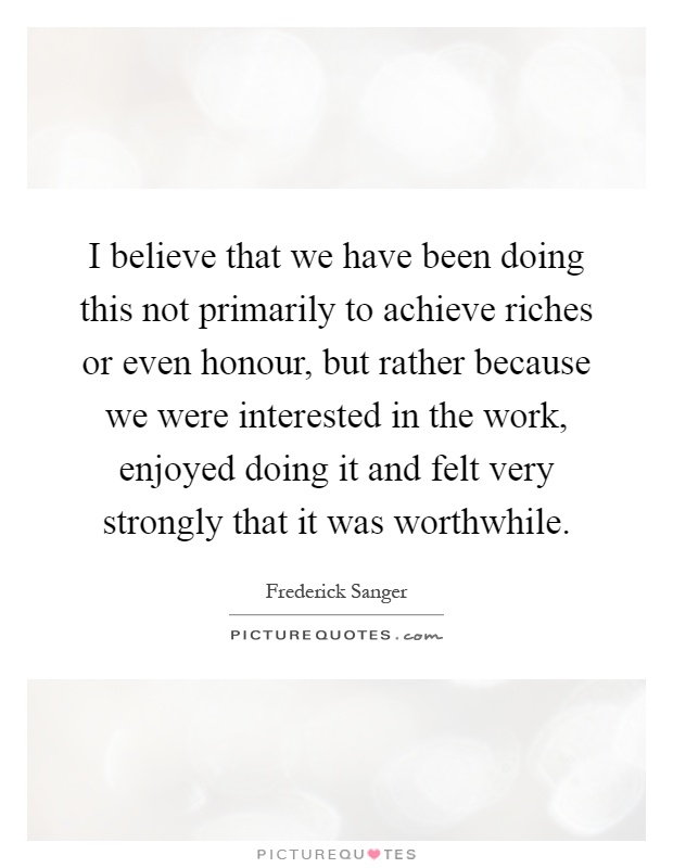I believe that we have been doing this not primarily to achieve riches or even honour, but rather because we were interested in the work, enjoyed doing it and felt very strongly that it was worthwhile Picture Quote #1
