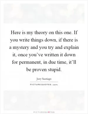 Here is my theory on this one. If you write things down, if there is a mystery and you try and explain it, once you’ve written it down for permanent, in due time, it’ll be proven stupid Picture Quote #1
