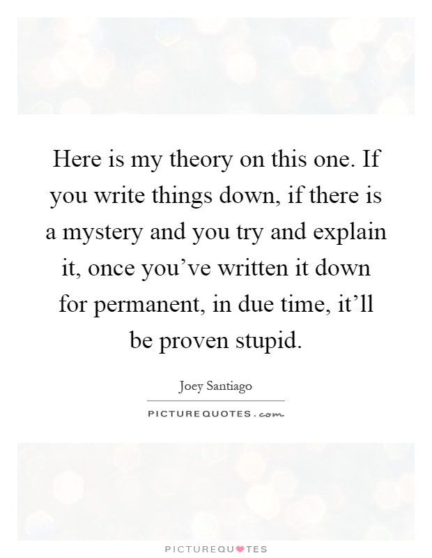 Here is my theory on this one. If you write things down, if there is a mystery and you try and explain it, once you've written it down for permanent, in due time, it'll be proven stupid Picture Quote #1