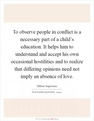 To observe people in conflict is a necessary part of a child’s education. It helps him to understand and accept his own occasional hostilities and to realize that differing opinions need not imply an absence of love Picture Quote #1