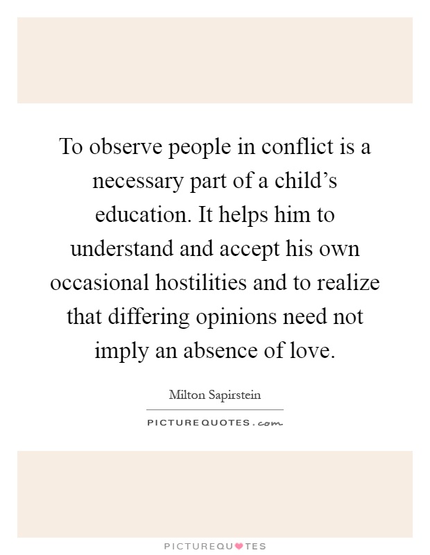To observe people in conflict is a necessary part of a child's education. It helps him to understand and accept his own occasional hostilities and to realize that differing opinions need not imply an absence of love Picture Quote #1