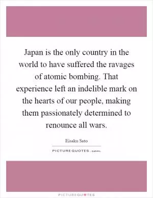 Japan is the only country in the world to have suffered the ravages of atomic bombing. That experience left an indelible mark on the hearts of our people, making them passionately determined to renounce all wars Picture Quote #1
