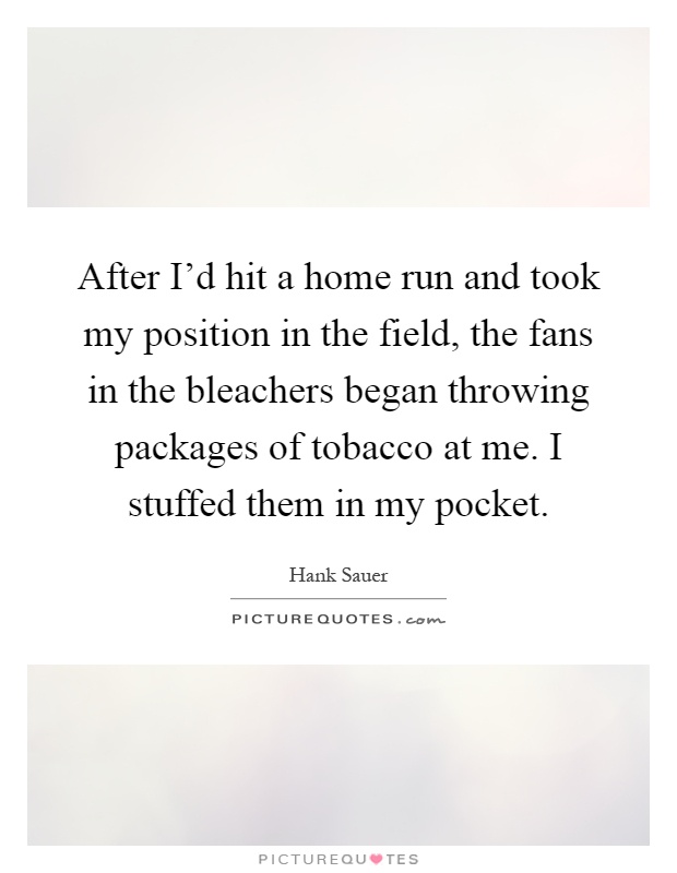 After I'd hit a home run and took my position in the field, the fans in the bleachers began throwing packages of tobacco at me. I stuffed them in my pocket Picture Quote #1