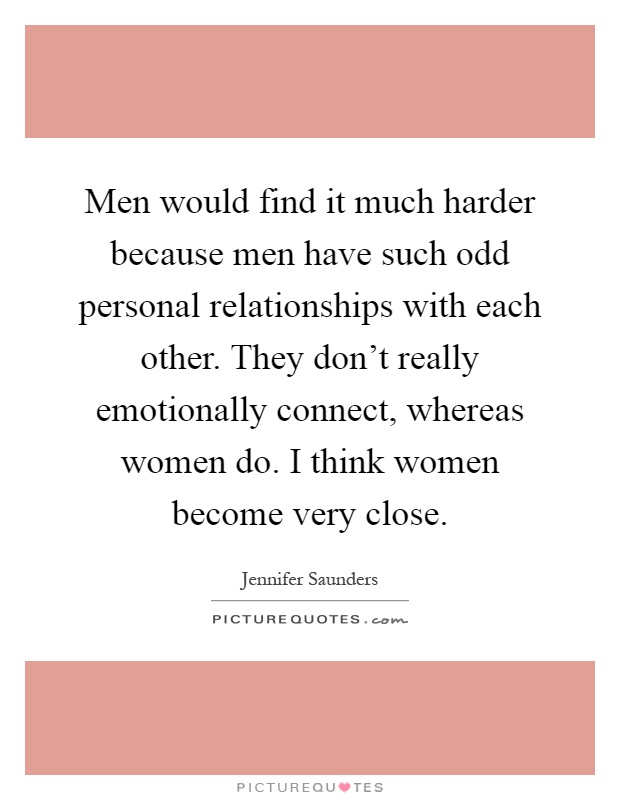 Men would find it much harder because men have such odd personal relationships with each other. They don't really emotionally connect, whereas women do. I think women become very close Picture Quote #1