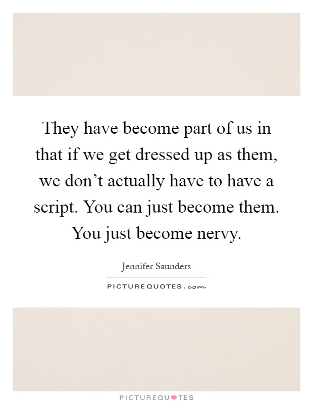 They have become part of us in that if we get dressed up as them, we don't actually have to have a script. You can just become them. You just become nervy Picture Quote #1